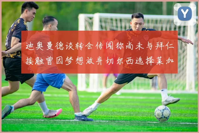迪奥曼德谈转会传闻称尚未与拜仁接触曾因梦想放弃切尔西选择莱加内斯