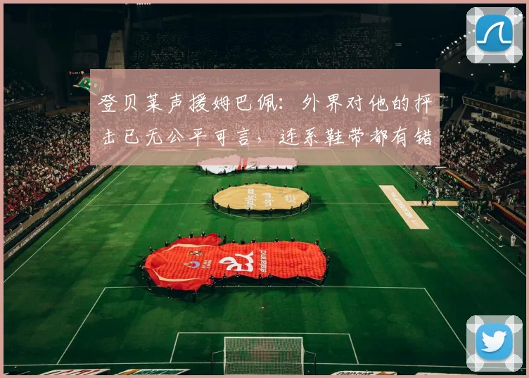 登贝莱声援姆巴佩：外界对他的抨击已无公平可言，连系鞋带都有错
